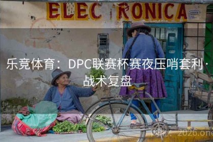 乐竞体育：DPC联赛杯赛夜压哨套利·战术复盘
